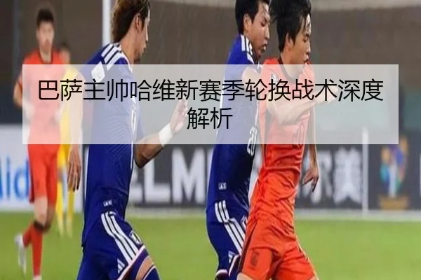 巴萨主帅哈维新赛季轮换战术深度解析